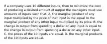 If a company uses 10 different​ inputs, then to minimize the cost of producing a desired amount of output the managers must use amounts of inputs such​ that: A. the marginal product of any input multiplied by the price of that input is the equal to the marginal product of any other input multiplied by its price. B. the change in output from spending a dollar on any input is equal to the change in output from spending a dollar on any other input. C. the prices of the 10 inputs are equal. D. the marginal products of the 10 inputs are equal.