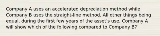 Company A uses an accelerated depreciation method while Company B uses the straight-line method. All other things being equal, during the first few years of the asset's use, Company A will show which of the following compared to Company B?