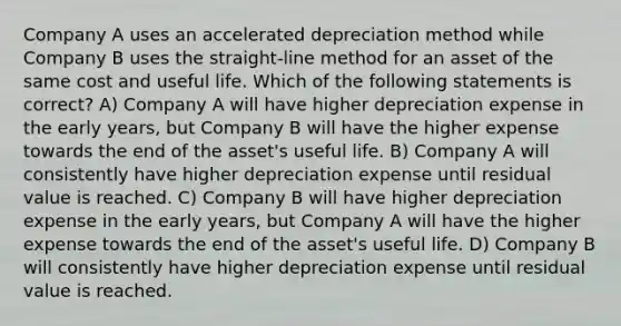 Company A uses an accelerated depreciation method while Company B uses the straight-line method for an asset of the same cost and useful life. Which of the following statements is correct? A) Company A will have higher depreciation expense in the early years, but Company B will have the higher expense towards the end of the asset's useful life. B) Company A will consistently have higher depreciation expense until residual value is reached. C) Company B will have higher depreciation expense in the early years, but Company A will have the higher expense towards the end of the asset's useful life. D) Company B will consistently have higher depreciation expense until residual value is reached.