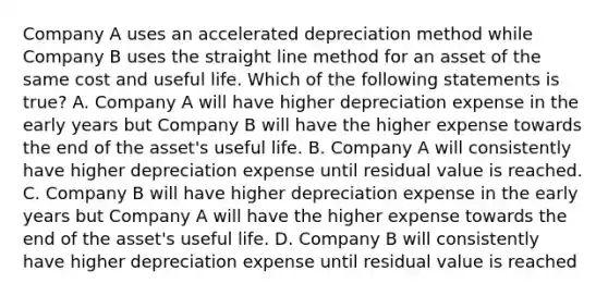 Company A uses an accelerated depreciation method while Company B uses the straight line method for an asset of the same cost and useful life. Which of the following statements is true? A. Company A will have higher depreciation expense in the early years but Company B will have the higher expense towards the end of the asset's useful life. B. Company A will consistently have higher depreciation expense until residual value is reached. C. Company B will have higher depreciation expense in the early years but Company A will have the higher expense towards the end of the asset's useful life. D. Company B will consistently have higher depreciation expense until residual value is reached