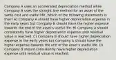 Company A uses an accelerated depreciation method while Company B uses the straight-line method for an asset of the same cost and useful life. Which of the following statements is true? A) Company A should have higher depreciation expense in the early years but Company B should have the higher expense towards the end of the asset's useful life. B) Company A should consistently have higher depreciation expense until residual value is reached. C) Company B should have higher depreciation expense in the early years but Company A should have the higher expense towards the end of the asset's useful life. D) Company B should consistently have higher depreciation expense until residual value is reached.