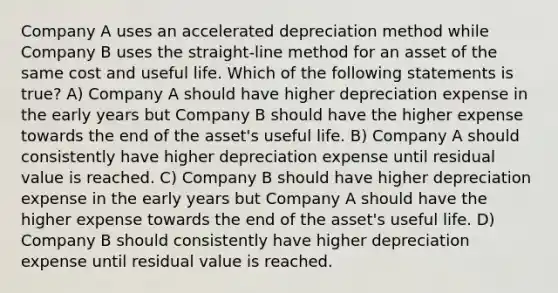 Company A uses an accelerated depreciation method while Company B uses the straight-line method for an asset of the same cost and useful life. Which of the following statements is true? A) Company A should have higher depreciation expense in the early years but Company B should have the higher expense towards the end of the asset's useful life. B) Company A should consistently have higher depreciation expense until residual value is reached. C) Company B should have higher depreciation expense in the early years but Company A should have the higher expense towards the end of the asset's useful life. D) Company B should consistently have higher depreciation expense until residual value is reached.