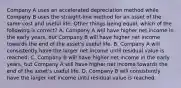 Company A uses an accelerated depreciation method while Company B uses the straight-line method for an asset of the same cost and useful life. Other things being equal, which of the following is correct? A. Company A will have higher net income in the early years, but Company B will have higher net income towards the end of the asset's useful life. B. Company A will consistently have the larger net income until residual value is reached. C. Company B will have higher net income in the early years, but Company A will have higher net income towards the end of the asset's useful life. D. Company B will consistently have the larger net income until residual value is reached.