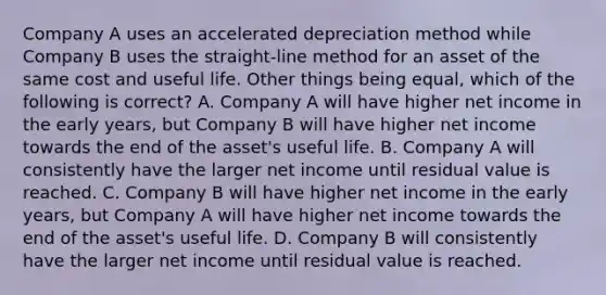 Company A uses an accelerated depreciation method while Company B uses the straight-line method for an asset of the same cost and useful life. Other things being equal, which of the following is correct? A. Company A will have higher net income in the early years, but Company B will have higher net income towards the end of the asset's useful life. B. Company A will consistently have the larger net income until residual value is reached. C. Company B will have higher net income in the early years, but Company A will have higher net income towards the end of the asset's useful life. D. Company B will consistently have the larger net income until residual value is reached.