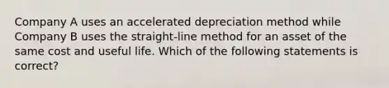 Company A uses an accelerated depreciation method while Company B uses the straight-line method for an asset of the same cost and useful life. Which of the following statements is correct?