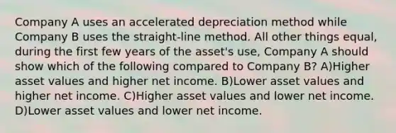 Company A uses an accelerated depreciation method while Company B uses the straight-line method. All other things equal, during the first few years of the asset's use, Company A should show which of the following compared to Company B? A)Higher asset values and higher net income. B)Lower asset values and higher net income. C)Higher asset values and lower net income. D)Lower asset values and lower net income.