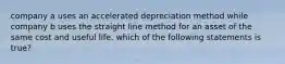 company a uses an accelerated depreciation method while company b uses the straight line method for an asset of the same cost and useful life. which of the following statements is true?