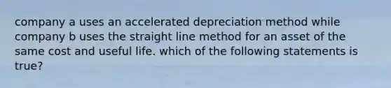 company a uses an accelerated depreciation method while company b uses the straight line method for an asset of the same cost and useful life. which of the following statements is true?