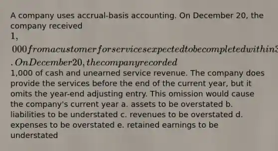 A company uses accrual-basis accounting. On December 20, the company received 1,000 from a customer for services expected to be completed within 30 days. On December 20, the company recorded1,000 of cash and unearned service revenue. The company does provide the services before the end of the current year, but it omits the year-end adjusting entry. This omission would cause the company's current year a. assets to be overstated b. liabilities to be understated c. revenues to be overstated d. expenses to be overstated e. retained earnings to be understated