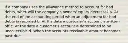 If a company uses the allowance method to account for bad debts, when will the company's owners' equity decrease? a. At the end of the accounting period when an adjustment for bad debts is recorded b. At the date a customer's account is written off c. At the date a customer's account is determined to be uncollectible d. When the accounts receivable amount becomes past due