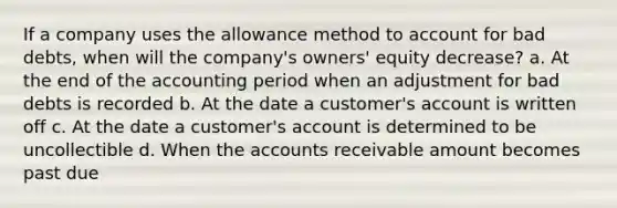 If a company uses the allowance method to account for bad debts, when will the company's owners' equity decrease? a. At the end of the accounting period when an adjustment for bad debts is recorded b. At the date a customer's account is written off c. At the date a customer's account is determined to be uncollectible d. When the accounts receivable amount becomes past due