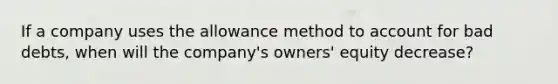 If a company uses the allowance method to account for bad debts, when will the company's owners' equity decrease?