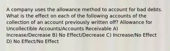 A company uses the allowance method to account for bad debts. What is the effect on each of the following accounts of the collection of an account previously written off? Allowance for Uncollectible Accounts/Accounts Receivable A) Increase/Decrease B) No Effect/Decrease C) Increase/No Effect D) No Effect/No Effect