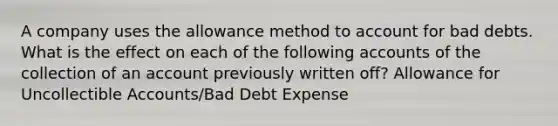 A company uses the allowance method to account for bad debts. What is the effect on each of the following accounts of the collection of an account previously written off? Allowance for Uncollectible Accounts/Bad Debt Expense