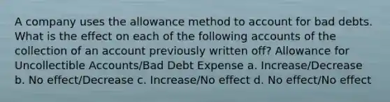 A company uses the allowance method to account for bad debts. What is the effect on each of the following accounts of the collection of an account previously written off? Allowance for Uncollectible Accounts/Bad Debt Expense a. Increase/Decrease b. No effect/Decrease c. Increase/No effect d. No effect/No effect