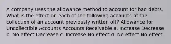 A company uses the allowance method to account for bad debts. What is the effect on each of the following accounts of the collection of an account previously written off? Allowance for Uncollectible Accounts Accounts Receivable a. Increase Decrease b. No effect Decrease c. Increase No effect d. No effect No effect