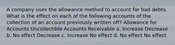 A company uses the allowance method to account for bad debts. What is the effect on each of the following accounts of the collection of an account previously written off? Allowance for Accounts Uncollectible Accounts Receivable a. Increase Decrease b. No effect Decrease c. Increase No effect d. No effect No effect