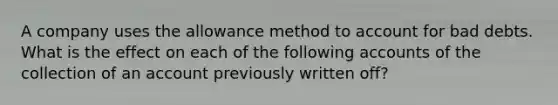 A company uses the allowance method to account for bad debts. What is the effect on each of the following accounts of the collection of an account previously written off?