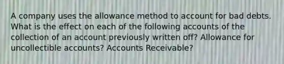 A company uses the allowance method to account for bad debts. What is the effect on each of the following accounts of the collection of an account previously written off? Allowance for uncollectible accounts? Accounts Receivable?