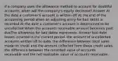 If a company uses the allowance method to account for doubtful accounts, when will the company's equity decrease? Answer At the date a customer's account is written off At the end of the accounting period when an adjusting entry for bad debts is recorded At the date a customer's account is determined to be uncollected When the accounts receivable amount becomes past dueThe allowance for bad debts represents: Answer bad debt losses incurred in the current period. the amount of uncollected accounts written off to date. the difference between total sales made on credit and the amount collected from those credit sales. the difference between the recorded value of accounts receivable and the net realizable value of accounts receivable.