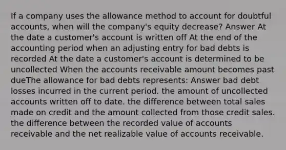 If a company uses the allowance method to account for doubtful accounts, when will the company's equity decrease? Answer At the date a customer's account is written off At the end of the accounting period when an adjusting entry for bad debts is recorded At the date a customer's account is determined to be uncollected When the accounts receivable amount becomes past dueThe allowance for bad debts represents: Answer bad debt losses incurred in the current period. the amount of uncollected accounts written off to date. the difference between total sales made on credit and the amount collected from those credit sales. the difference between the recorded value of accounts receivable and the net realizable value of accounts receivable.