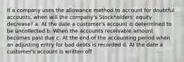 If a company uses the allowance method to account for doubtful accounts, when will the company's Stockholders' equity decrease? a. At the date a customer's account is determined to be uncollected b. When the accounts receivable amount becomes past due c. At the end of the accounting period when an adjusting entry for bad debts is recorded d. At the date a customer's account is written off