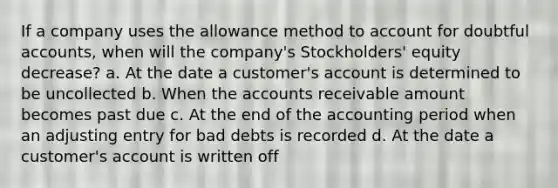 If a company uses the allowance method to account for doubtful accounts, when will the company's Stockholders' equity decrease? a. At the date a customer's account is determined to be uncollected b. When the accounts receivable amount becomes past due c. At the end of the accounting period when an adjusting entry for bad debts is recorded d. At the date a customer's account is written off