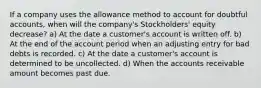 If a company uses the allowance method to account for doubtful accounts, when will the company's Stockholders' equity decrease? a) At the date a customer's account is written off. b) At the end of the account period when an adjusting entry for bad debts is recorded. c) At the date a customer's account is determined to be uncollected. d) When the accounts receivable amount becomes past due.