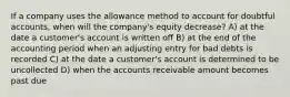 If a company uses the allowance method to account for doubtful accounts, when will the company's equity decrease? A) at the date a customer's account is written off B) at the end of the accounting period when an adjusting entry for bad debts is recorded C) at the date a customer's account is determined to be uncollected D) when the accounts receivable amount becomes past due