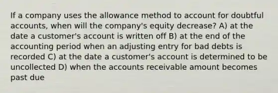 If a company uses the allowance method to account for doubtful accounts, when will the company's equity decrease? A) at the date a customer's account is written off B) at the end of the accounting period when an adjusting entry for bad debts is recorded C) at the date a customer's account is determined to be uncollected D) when the accounts receivable amount becomes past due