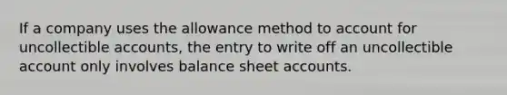 If a company uses the allowance method to account for uncollectible accounts, the entry to write off an uncollectible account only involves balance sheet accounts.