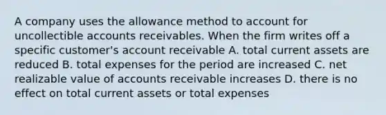 A company uses the allowance method to account for uncollectible accounts receivables. When the firm writes off a specific customer's account receivable A. total current assets are reduced B. total expenses for the period are increased C. net realizable value of accounts receivable increases D. there is no effect on total current assets or total expenses