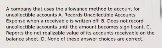 A company that uses the allowance method to account for uncollectible accounts A. Records Uncollectible Accounts Expense when a receivable is written off. B. Does not record uncollectible accounts until the amount becomes significant. C. Reports the net realizable value of its accounts receivable on the balance sheet. D. None of these answer choices are correct.