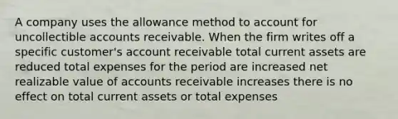 A company uses the allowance method to account for uncollectible accounts receivable. When the firm writes off a specific customer's account receivable total current assets are reduced total expenses for the period are increased net realizable value of accounts receivable increases there is no effect on total current assets or total expenses