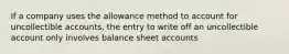 If a company uses the allowance method to account for uncollectible accounts, the entry to write off an uncollectible account only involves balance sheet accounts