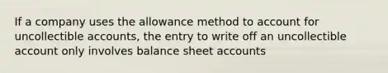 If a company uses the allowance method to account for uncollectible accounts, the entry to write off an uncollectible account only involves balance sheet accounts