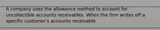 A company uses the allowance method to account for uncollectible accounts receivables. When the firm writes off a specific customer's accounts receivable