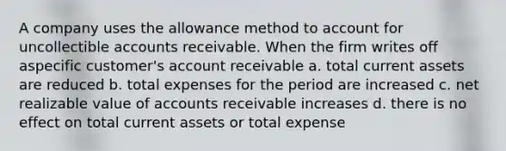 A company uses the allowance method to account for uncollectible accounts receivable. When the firm writes off aspecific customer's account receivable a. total current assets are reduced b. total expenses for the period are increased c. net realizable value of accounts receivable increases d. there is no effect on total current assets or total expense