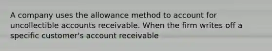 A company uses the allowance method to account for uncollectible accounts receivable. When the firm writes off a specific customer's account receivable