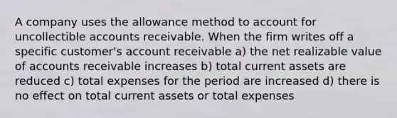 A company uses the allowance method to account for uncollectible accounts receivable. When the firm writes off a specific customer's account receivable a) the net realizable value of accounts receivable increases b) total current assets are reduced c) total expenses for the period are increased d) there is no effect on total current assets or total expenses