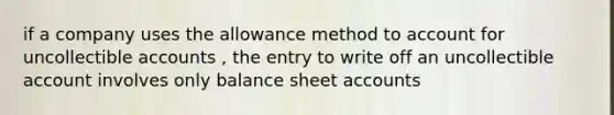 if a company uses the allowance method to account for uncollectible accounts , the entry to write off an uncollectible account involves only balance sheet accounts