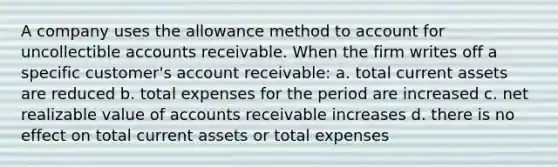 A company uses the allowance method to account for uncollectible accounts receivable. When the firm writes off a specific customer's account receivable: a. total current assets are reduced b. total expenses for the period are increased c. net realizable value of accounts receivable increases d. there is no effect on total current assets or total expenses