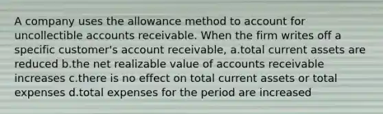 A company uses the allowance method to account for uncollectible accounts receivable. When the firm writes off a specific customer's account receivable, a.total current assets are reduced b.the net realizable value of accounts receivable increases c.there is no effect on total current assets or total expenses d.total expenses for the period are increased