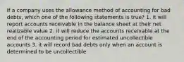 If a company uses the allowance method of accounting for bad debts, which one of the following statements is true? 1. it will report accounts receivable in the balance sheet at their net realizable value 2. it will reduce the accounts receivable at the end of the accounting period for estimated uncollectible accounts 3. it will record bad debts only when an account is determined to be uncollectible