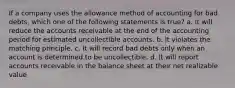 If a company uses the allowance method of accounting for bad debts, which one of the following statements is true? a. It will reduce the accounts receivable at the end of the accounting period for estimated uncollectible accounts. b. It violates the matching principle. c. It will record bad debts only when an account is determined to be uncollectible. d. It will report accounts receivable in the balance sheet at their net realizable value