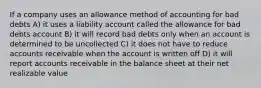 If a company uses an allowance method of accounting for bad debts A) it uses a liability account called the allowance for bad debts account B) it will record bad debts only when an account is determined to be uncollected C) it does not have to reduce accounts receivable when the account is written off D) it will report accounts receivable in the balance sheet at their net realizable value