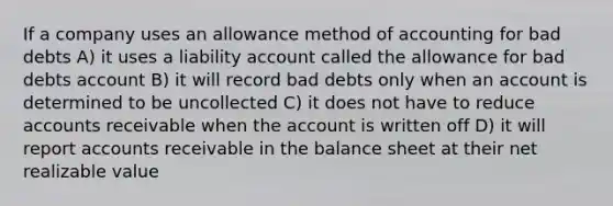 If a company uses an allowance method of accounting for bad debts A) it uses a liability account called the allowance for bad debts account B) it will record bad debts only when an account is determined to be uncollected C) it does not have to reduce accounts receivable when the account is written off D) it will report accounts receivable in the balance sheet at their net realizable value