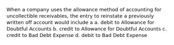 When a company uses the allowance method of accounting for uncollectible receivables, the entry to reinstate a previously written off account would include a a. debit to Allowance for Doubtful Accounts b. credit to Allowance for Doubtful Accounts c. credit to Bad Debt Expense d. debit to Bad Debt Expense