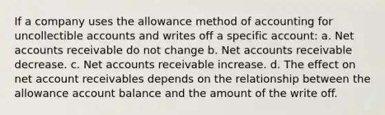 If a company uses the allowance method of accounting for uncollectible accounts and writes off a specific account: a. Net accounts receivable do not change b. Net accounts receivable decrease. c. Net accounts receivable increase. d. The effect on net account receivables depends on the relationship between the allowance account balance and the amount of the write off.