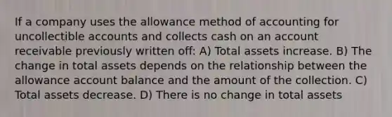 If a company uses the allowance method of accounting for uncollectible accounts and collects cash on an account receivable previously written off: A) Total assets increase. B) The change in total assets depends on the relationship between the allowance account balance and the amount of the collection. C) Total assets decrease. D) There is no change in total assets